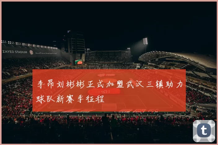 李昂刘彬彬正式加盟武汉三镇助力球队新赛季征程