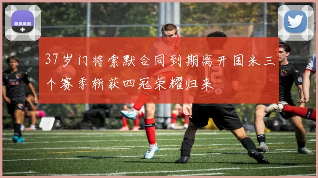 37岁门将索默合同到期离开国米三个赛季斩获四冠荣耀归来