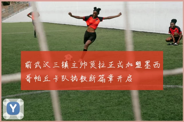 前武汉三镇主帅莫拉正式加盟墨西哥帕丘卡队执教新篇章开启