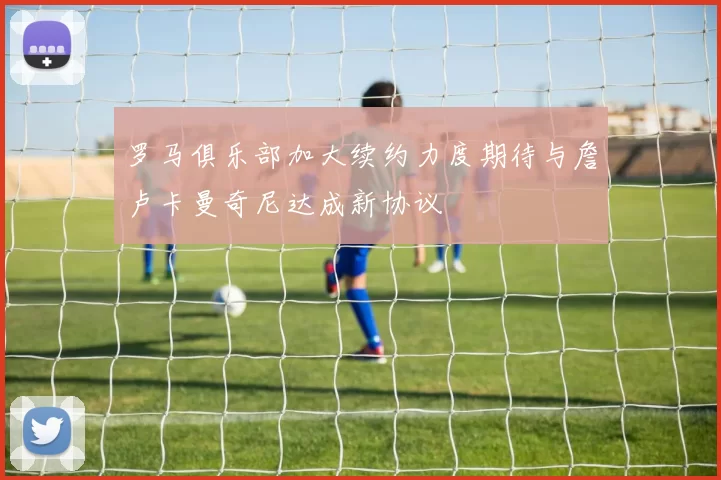 罗马俱乐部加大续约力度期待与詹卢卡曼奇尼达成新协议