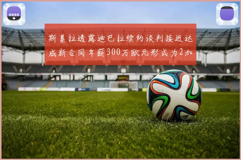 斯基拉透露迪巴拉续约谈判接近达成新合同年薪300万欧元形式为2加1