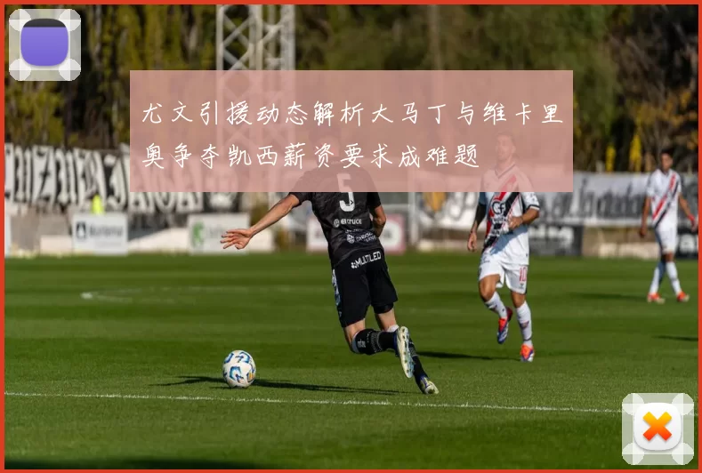 尤文引援动态解析大马丁与维卡里奥争夺凯西薪资要求成难题