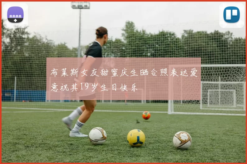 布莱斯女友甜蜜庆生晒合照表达爱意祝其19岁生日快乐