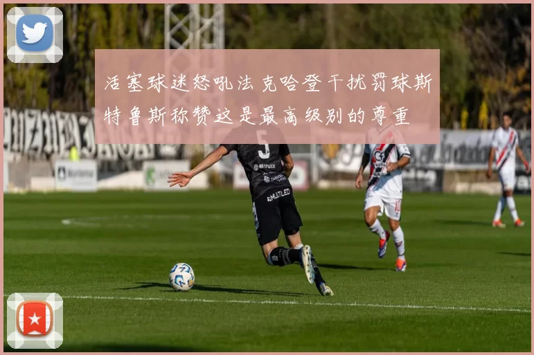 活塞球迷怒吼法克哈登干扰罚球斯特鲁斯称赞这是最高级别的尊重