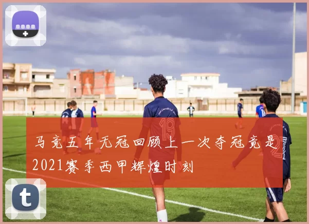 马竞五年无冠回顾上一次夺冠竟是2021赛季西甲辉煌时刻