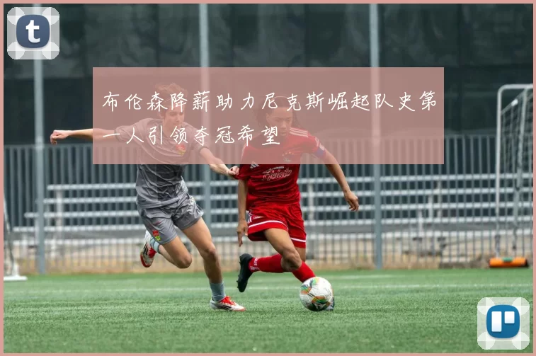 布伦森降薪助力尼克斯崛起队史第一人引领夺冠希望