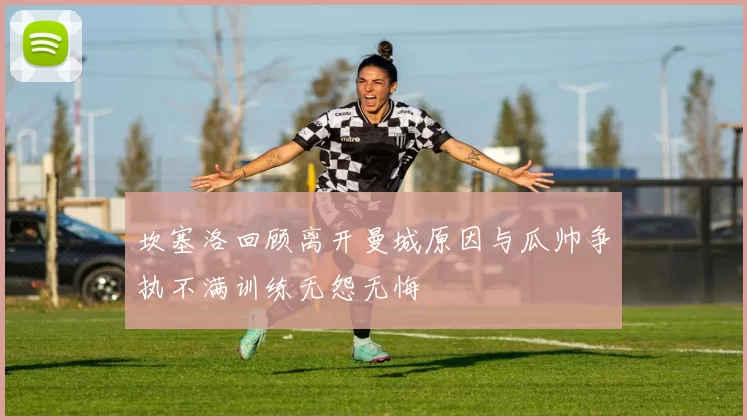 坎塞洛回顾离开曼城原因与瓜帅争执不满训练无怨无悔