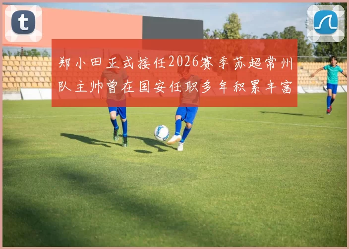 郑小田正式接任2026赛季苏超常州队主帅曾在国安任职多年积累丰富经验