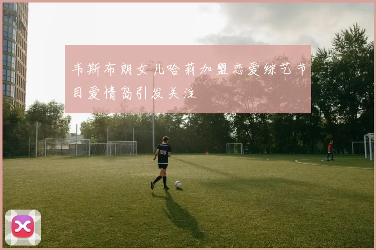 韦斯布朗女儿哈莉加盟恋爱综艺节目爱情岛引发关注
