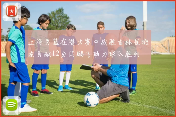 上海男篮在潜力赛中战胜吉林崔晓龙贡献12分闫鹏飞助力球队胜利
