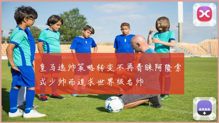 皇马选帅策略转变不再青睐阿隆索式少帅而追求世界级名帅