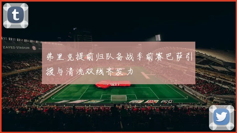 弗里克提前归队备战季前赛巴萨引援与清洗双线齐发力