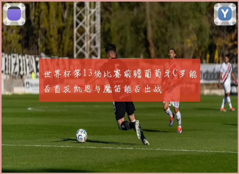 世界杯第13场比赛前瞻葡萄牙C罗能否首发凯恩与魔笛能否出战