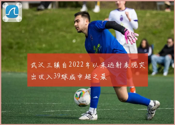 武汉三镇自2022年以来远射表现突出攻入39球成中超之最