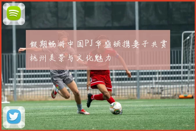 假期畅游中国PJ华盛顿携妻子共赏杭州美景与文化魅力