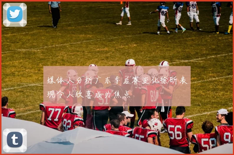 媒体人分析广东季后赛变化徐昕表现令人欣喜成为焦点