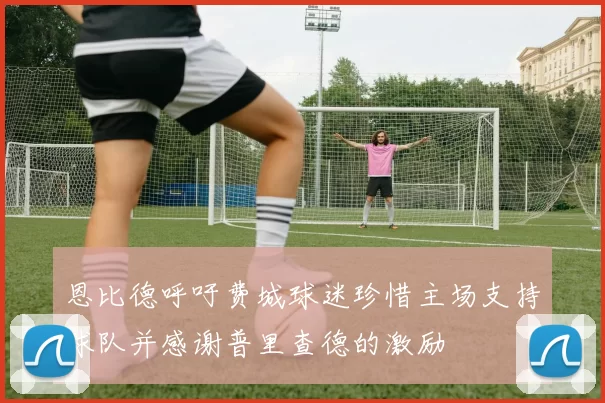恩比德呼吁费城球迷珍惜主场支持球队并感谢普里查德的激励